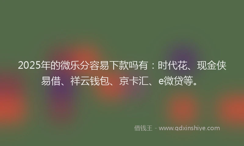 2025年的微乐分容易下款吗有：时代花、现金侠易借、祥云钱包、京卡汇、e微贷等。