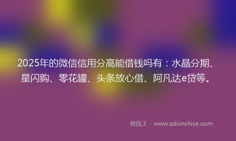 2025年的微信信用分高能借钱吗有：水晶分期、星闪购、零花罐、头条放心借、阿凡达e贷等。