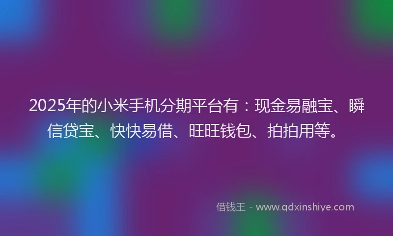 2025年的小米手机分期平台有：现金易融宝、瞬信贷宝、快快易借、旺旺钱包、拍拍用等。