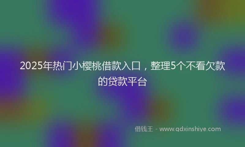 2025年热门小樱桃借款入口，整理5个不看欠款的贷款平台