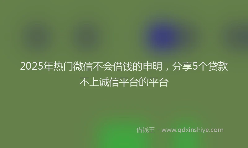2025年热门微信不会借钱的申明，分享5个贷款不上诚信平台的平台