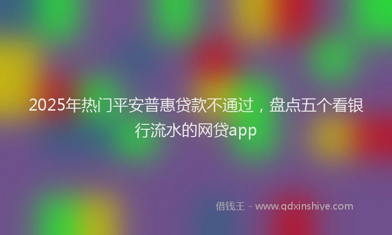 2025年热门平安普惠贷款不通过，盘点五个看银行流水的网贷app