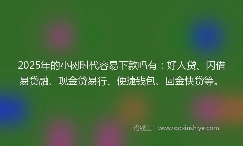2025年的小树时代容易下款吗有：好人贷、闪借易贷融、现金贷易行、便捷钱包、固金快贷等。
