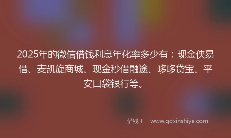 2025年的微信借钱利息年化率多少有：现金侠易借、麦凯旋商城、现金秒借融途、哆哆贷宝、平安口袋银行等。