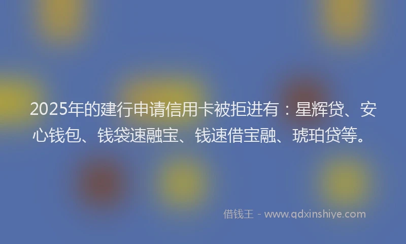 2025年的建行申请信用卡被拒进有：星辉贷、安心钱包、钱袋速融宝、钱速借宝融、琥珀贷等。