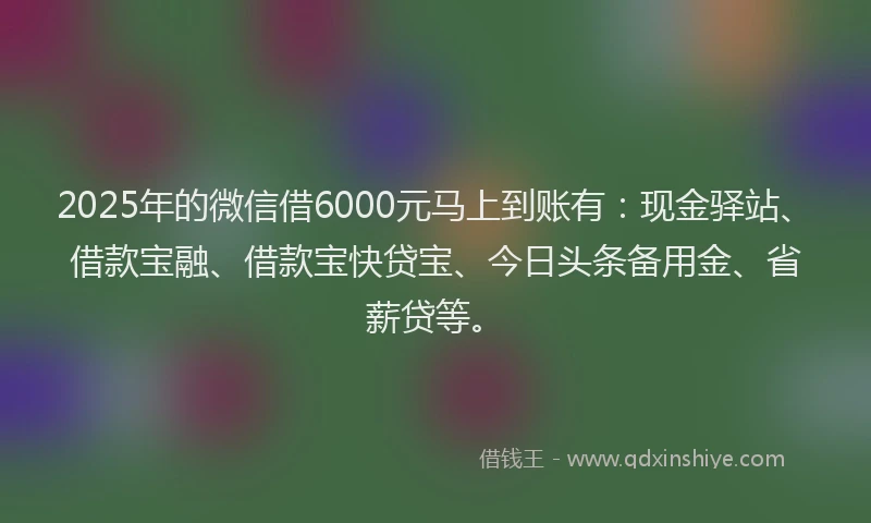 2025年的微信借6000元马上到账有：现金驿站、借款宝融、借款宝快贷宝、今日头条备用金、省薪贷等。