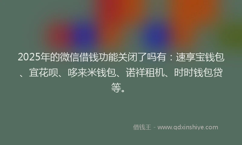 2025年的微信借钱功能关闭了吗有：速享宝钱包、宜花呗、哆来米钱包、诺祥租机、时时钱包贷等。