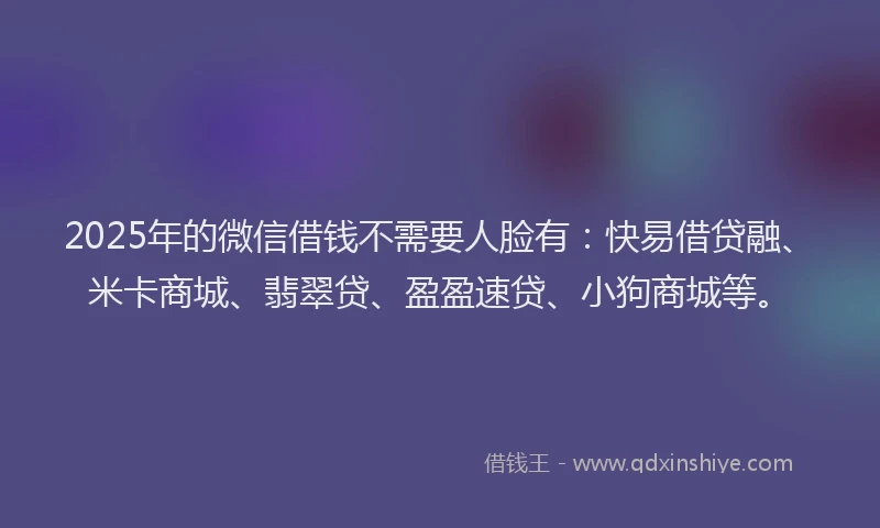 2025年的微信借钱不需要人脸有：快易借贷融、米卡商城、翡翠贷、盈盈速贷、小狗商城等。