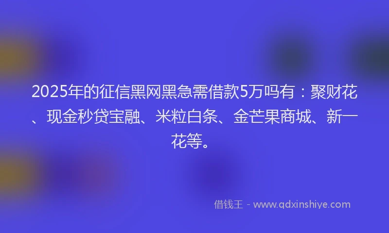 2025年的征信黑网黑急需借款5万吗有：聚财花、现金秒贷宝融、米粒白条、金芒果商城、新一花等。