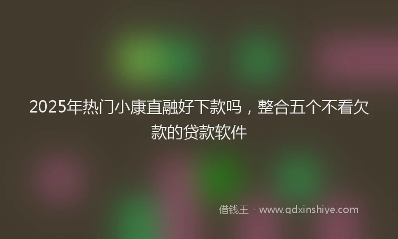 2025年热门小康直融好下款吗，整合五个不看欠款的贷款软件