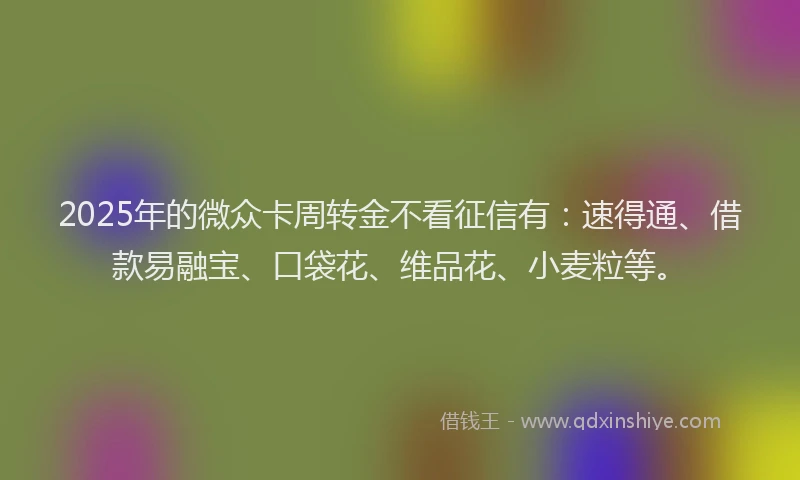 2025年的微众卡周转金不看征信有：速得通、借款易融宝、口袋花、维品花、小麦粒等。