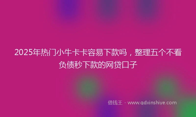 2025年热门小牛卡卡容易下款吗，整理五个不看负债秒下款的网贷口子