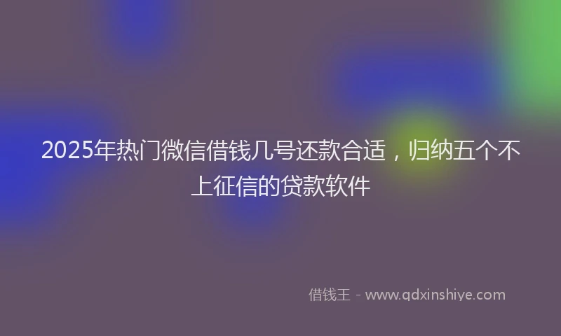 2025年热门微信借钱几号还款合适，归纳五个不上征信的贷款软件