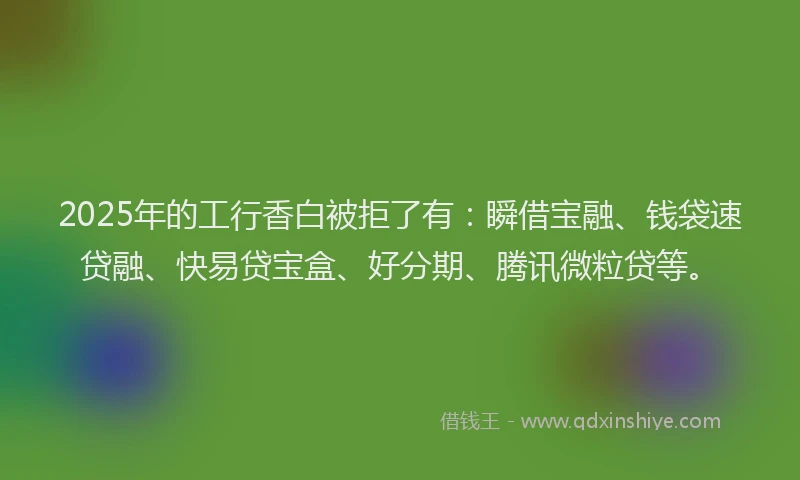 2025年的工行香白被拒了有：瞬借宝融、钱袋速贷融、快易贷宝盒、好分期、腾讯微粒贷等。