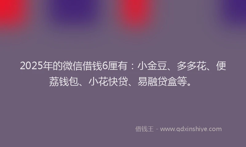 2025年的微信借钱6厘有：小金豆、多多花、便荔钱包、小花快贷、易融贷盒等。