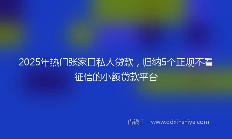 2025年热门张家口私人贷款，归纳5个正规不看征信的小额贷款平台