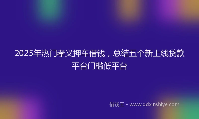 2025年热门孝义押车借钱，总结五个新上线贷款平台门槛低平台