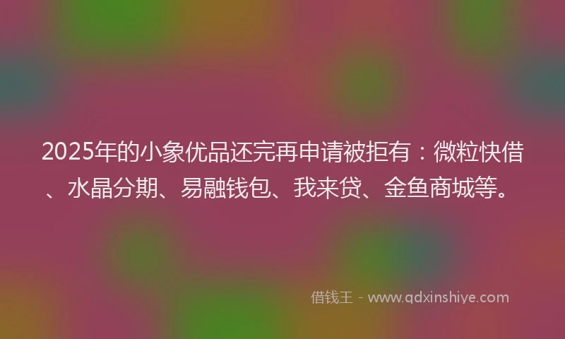 2025年的小象优品还完再申请被拒有：微粒快借、水晶分期、易融钱包、我来贷、金鱼商城等。