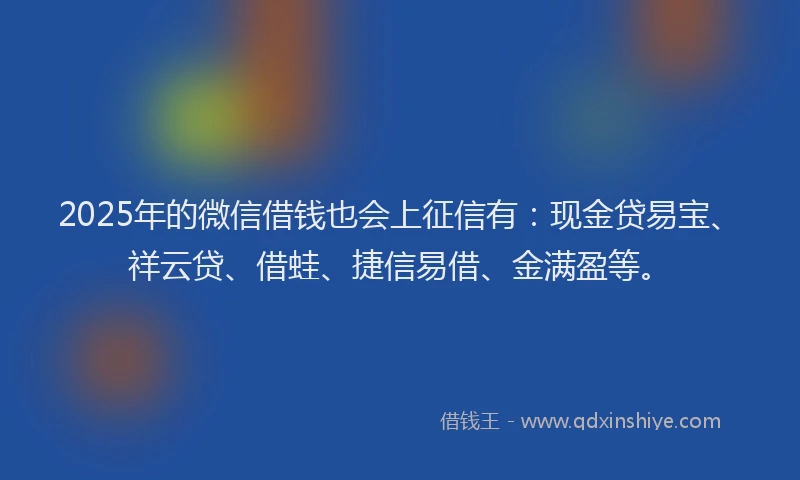 2025年的微信借钱也会上征信有：现金贷易宝、祥云贷、借蛙、捷信易借、金满盈等。