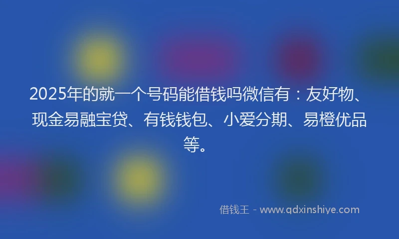 2025年的就一个号码能借钱吗微信有：友好物、现金易融宝贷、有钱钱包、小爱分期、易橙优品等。