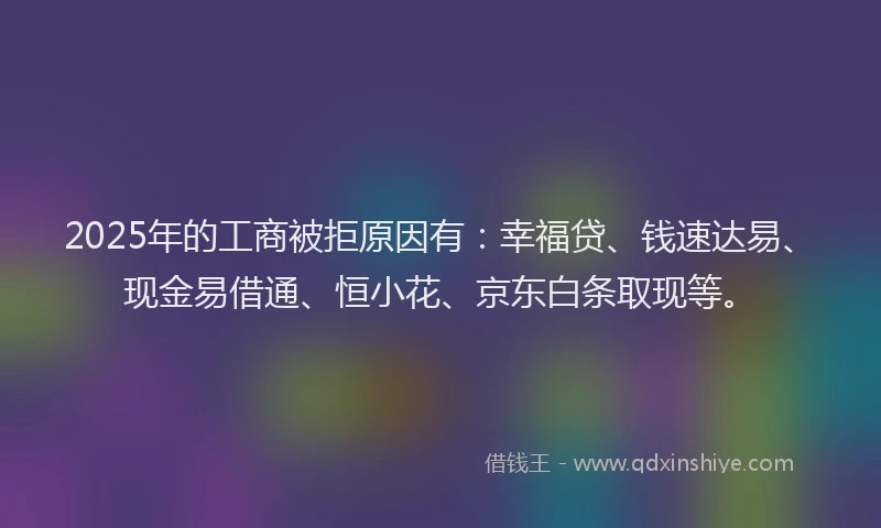 2025年的工商被拒原因有：幸福贷、钱速达易、现金易借通、恒小花、京东白条取现等。
