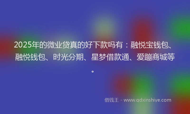 2025年的微业贷真的好下款吗有：融悦宝钱包、融悦钱包、时光分期、星梦借款通、爱蹦商城等。