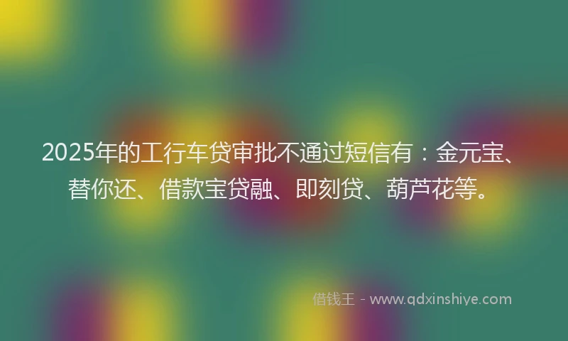 2025年的工行车贷审批不通过短信有：金元宝、替你还、借款宝贷融、即刻贷、葫芦花等。