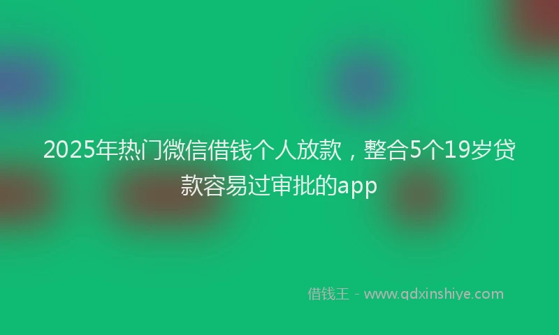 2025年热门微信借钱个人放款，整合5个19岁贷款容易过审批的app