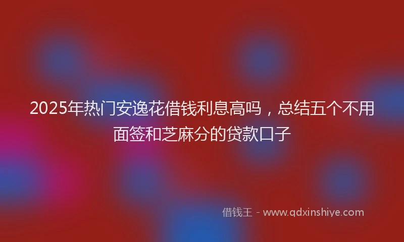 2025年热门安逸花借钱利息高吗，总结五个不用面签和芝麻分的贷款口子