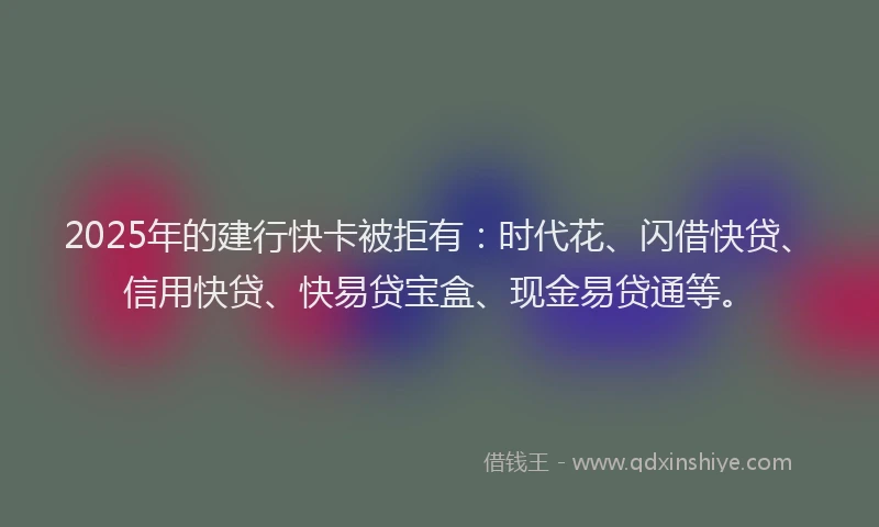 2025年的建行快卡被拒有：时代花、闪借快贷、信用快贷、快易贷宝盒、现金易贷通等。