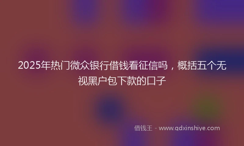 2025年热门微众银行借钱看征信吗，概括五个无视黑户包下款的口子