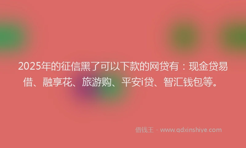 2025年的征信黑了可以下款的网贷有：现金贷易借、融享花、旅游购、平安i贷、智汇钱包等。