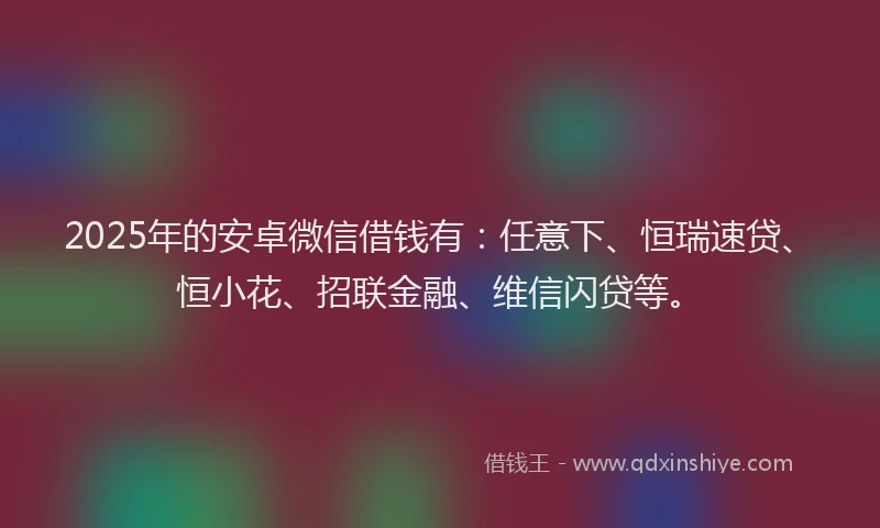 2025年的安卓微信借钱有：任意下、恒瑞速贷、恒小花、招联金融、维信闪贷等。