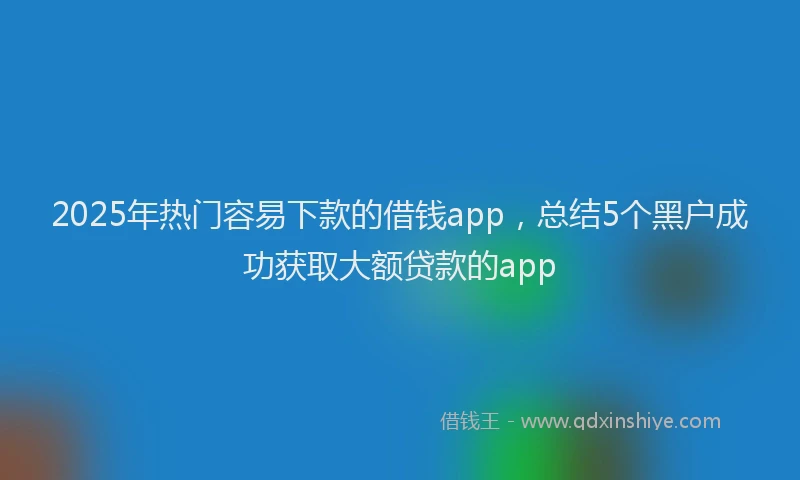 2025年热门容易下款的借钱app，总结5个黑户成功获取大额贷款的app
