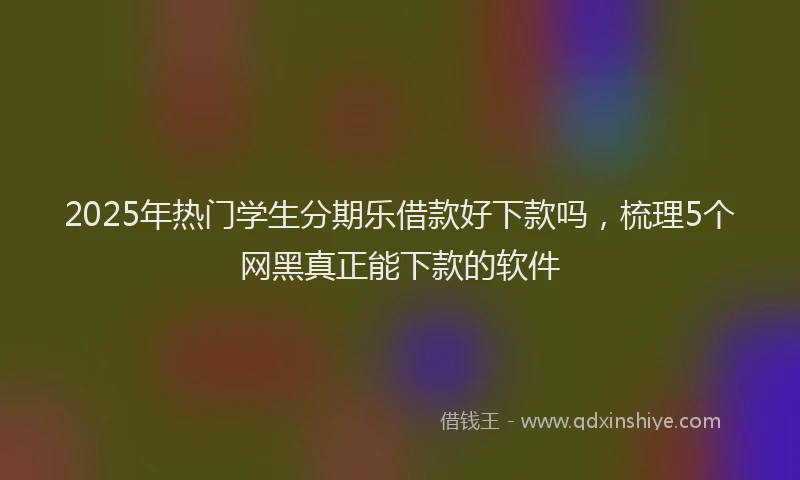 2025年热门学生分期乐借款好下款吗，梳理5个网黑真正能下款的软件
