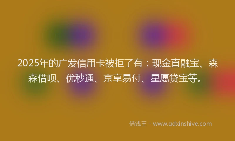 2025年的广发信用卡被拒了有：现金直融宝、森森借呗、优秒通、京享易付、星愿贷宝等。