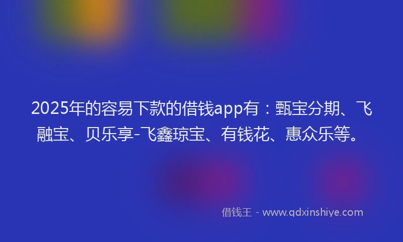 2025年的容易下款的借钱app有：甄宝分期、飞融宝、贝乐享-飞鑫琼宝、有钱花、惠众乐等。