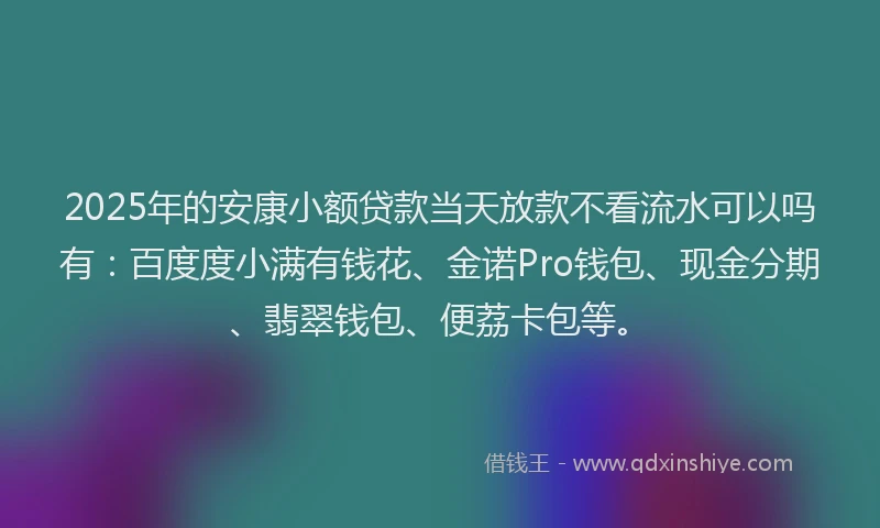 2025年的安康小额贷款当天放款不看流水可以吗有：百度度小满有钱花、金诺Pro钱包、现金分期、翡翠钱包、便荔卡包等。