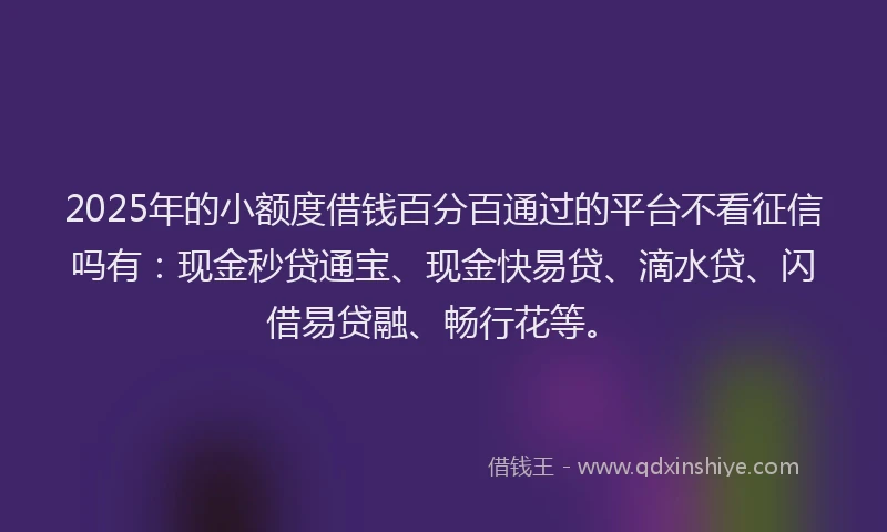 2025年的小额度借钱百分百通过的平台不看征信吗有：现金秒贷通宝、现金快易贷、滴水贷、闪借易贷融、畅行花等。