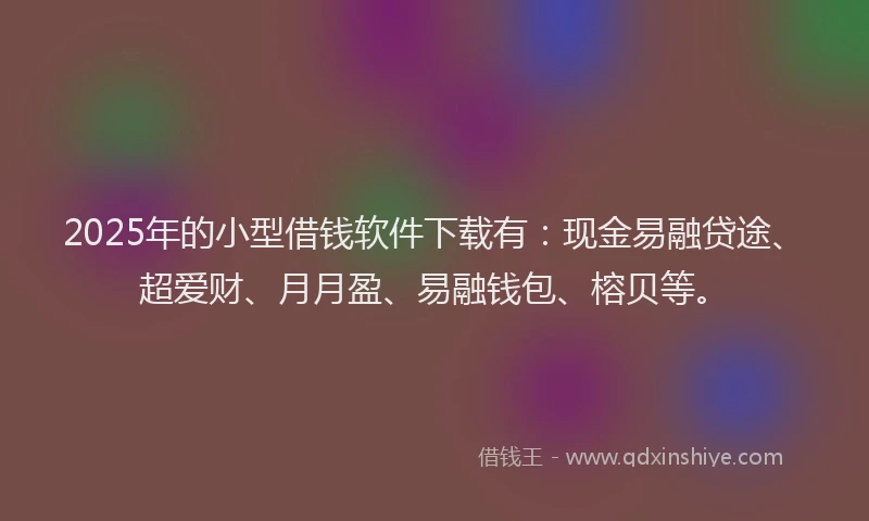 2025年的小型借钱软件下载有：现金易融贷途、超爱财、月月盈、易融钱包、榕贝等。