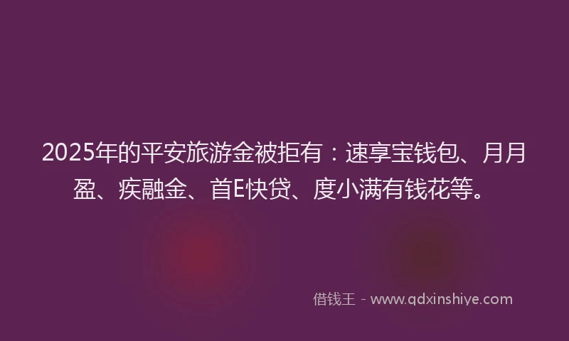 2025年的平安旅游金被拒有：速享宝钱包、月月盈、疾融金、首E快贷、度小满有钱花等。