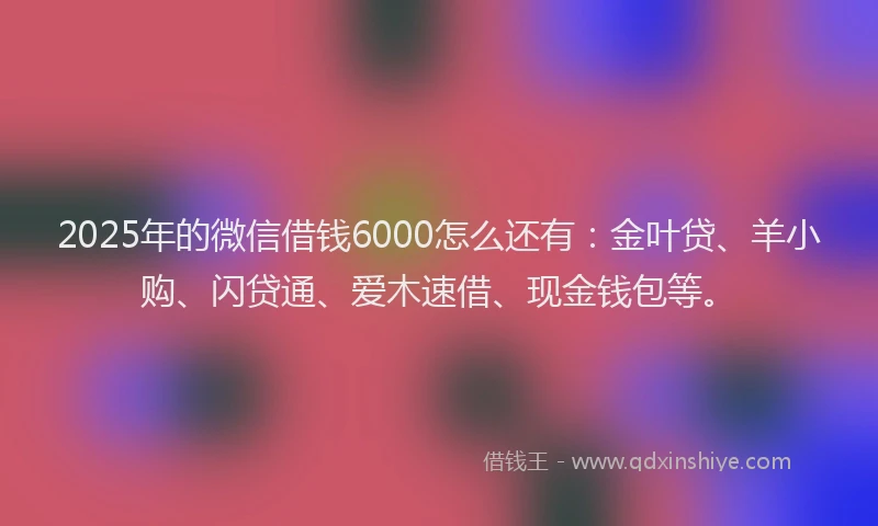2025年的微信借钱6000怎么还有：金叶贷、羊小购、闪贷通、爱木速借、现金钱包等。