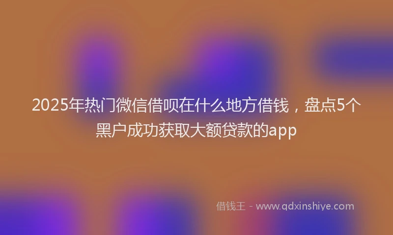 2025年热门微信借呗在什么地方借钱，盘点5个黑户成功获取大额贷款的app