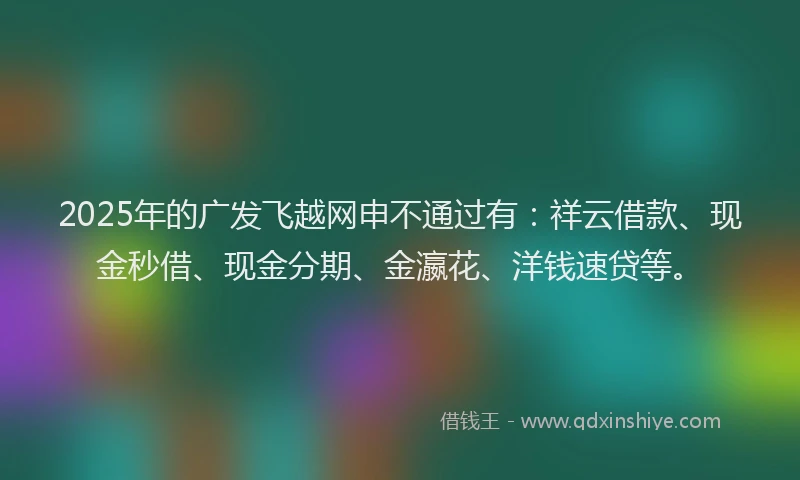 2025年的广发飞越网申不通过有：祥云借款、现金秒借、现金分期、金瀛花、洋钱速贷等。