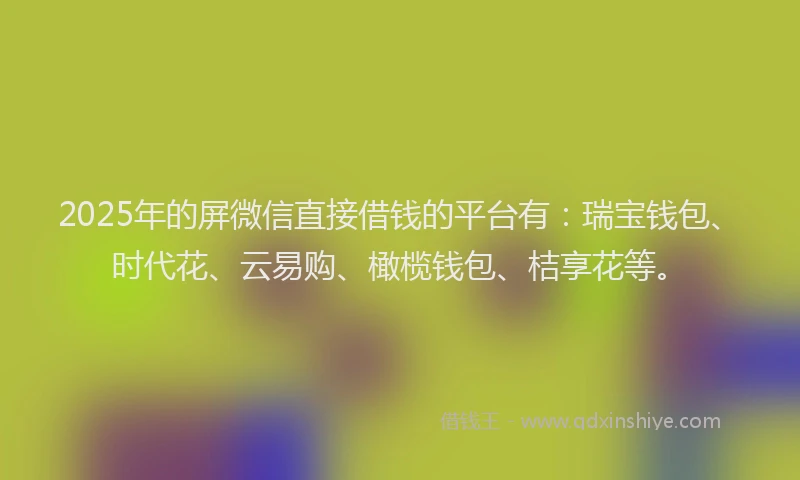 2025年的屏微信直接借钱的平台有：瑞宝钱包、时代花、云易购、橄榄钱包、桔享花等。