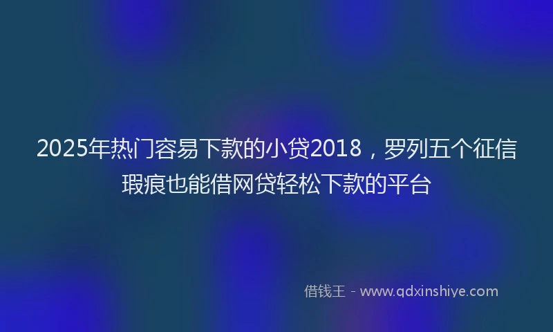 2025年热门容易下款的小贷2018，罗列五个征信瑕疵也能借网贷轻松下款的平台