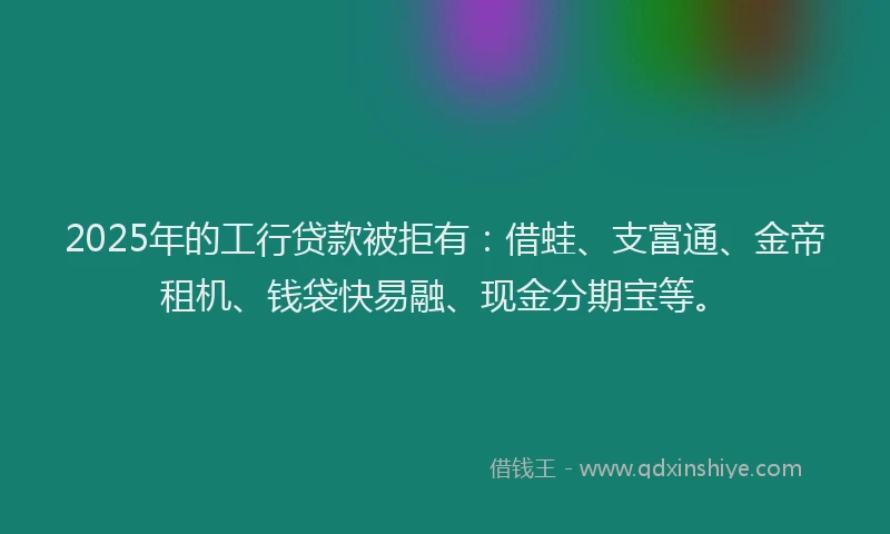 2025年的工行贷款被拒有：借蛙、支富通、金帝租机、钱袋快易融、现金分期宝等。