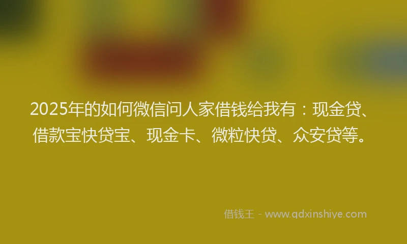 2025年的如何微信问人家借钱给我有：现金贷、借款宝快贷宝、现金卡、微粒快贷、众安贷等。