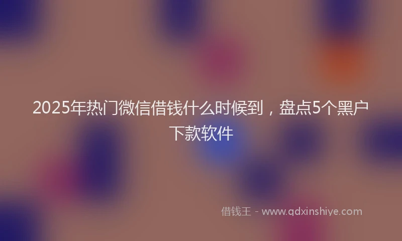 2025年热门微信借钱什么时候到，盘点5个黑户下款软件