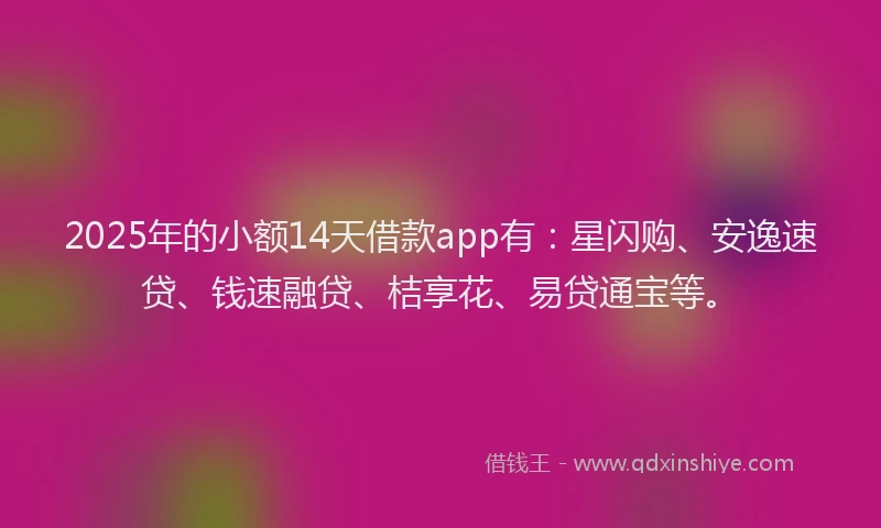 2025年的小额14天借款app有：星闪购、安逸速贷、钱速融贷、桔享花、易贷通宝等。